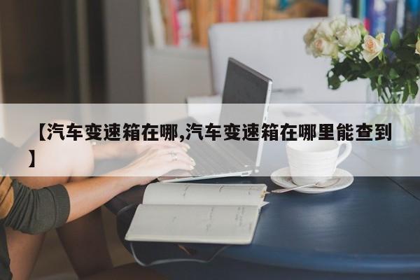 【汽车变速箱在哪,汽车变速箱在哪里能查到】