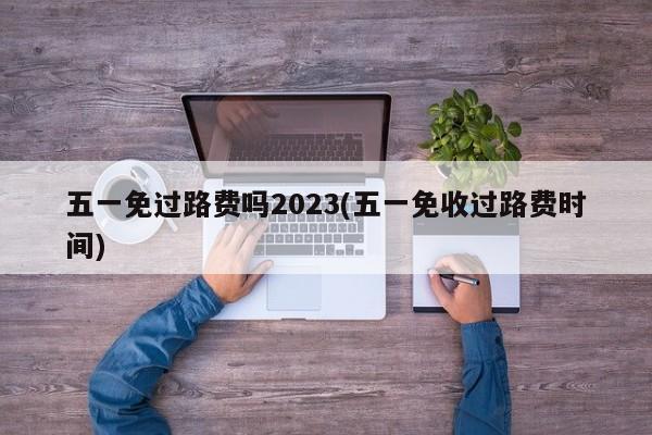 五一免过路费吗2023(五一免收过路费时间)