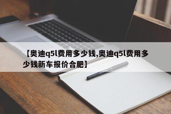 【奥迪q5l费用多少钱,奥迪q5l费用多少钱新车报价合肥】