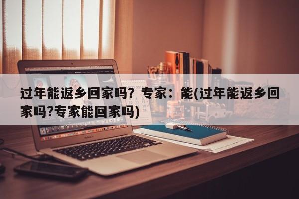 过年能返乡回家吗?专家:能(过年能返乡回家吗?专家能回家吗)