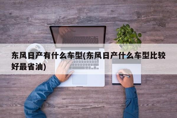 东风日产有什么车型(东风日产什么车型比较好最省油)