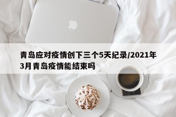 青岛应对疫情创下三个5天纪录/2021年3月青岛疫情能结束吗