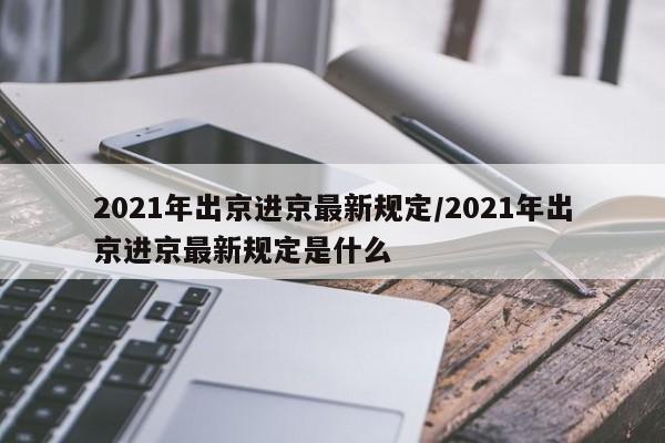 2021年出京进京最新规定/2021年出京进京最新规定是什么