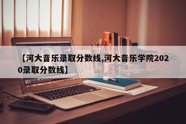 【河大音乐录取分数线,河大音乐学院2020录取分数线】