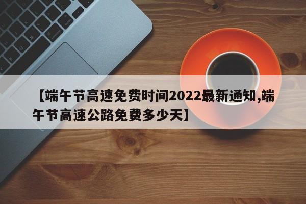【端午节高速免费时间2022最新通知,端午节高速公路免费多少天】
