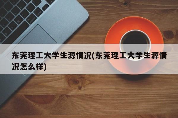 东莞理工大学生源情况(东莞理工大学生源情况怎么样)