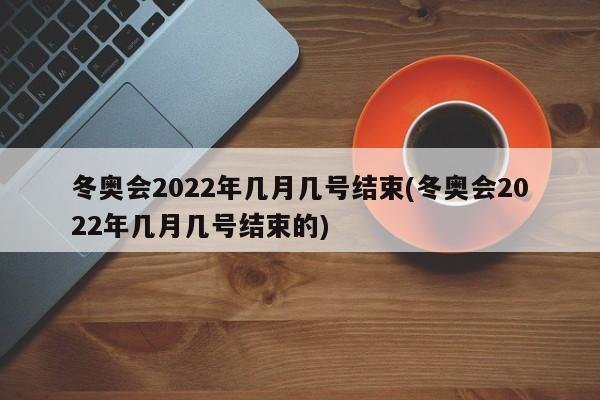 冬奥会2022年几月几号结束(冬奥会2022年几月几号结束的)