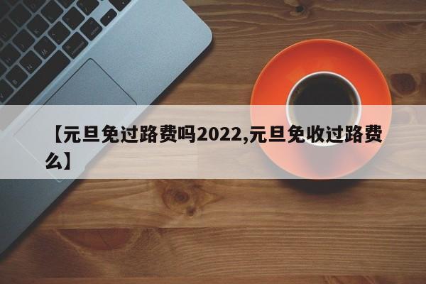 【元旦免过路费吗2022,元旦免收过路费么】