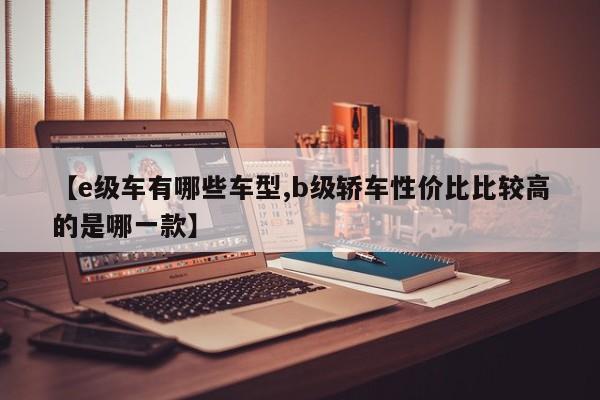 【e级车有哪些车型,b级轿车性价比比较高的是哪一款】
