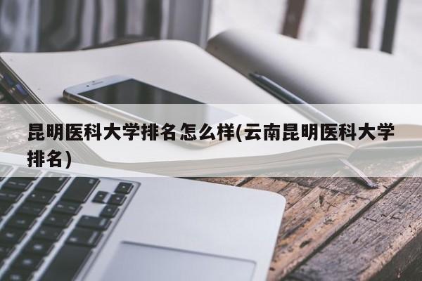 昆明医科大学排名怎么样(云南昆明医科大学排名)