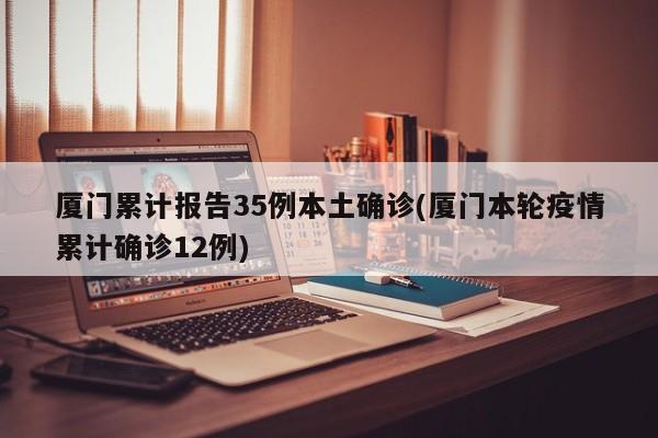 厦门累计报告35例本土确诊(厦门本轮疫情累计确诊12例)