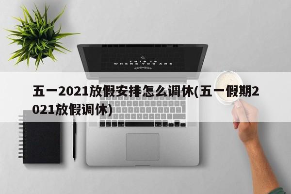 五一2021放假安排怎么调休(五一假期2021放假调休)