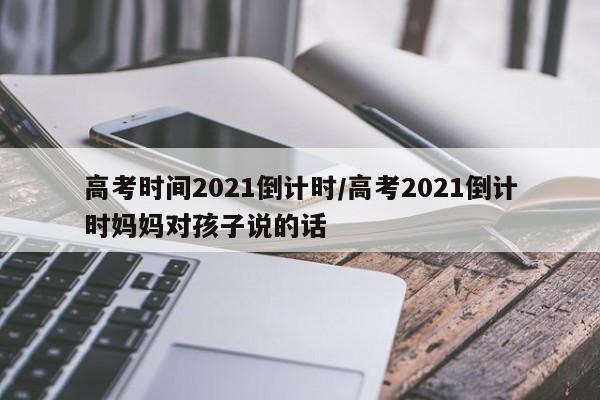 高考时间2021倒计时/高考2021倒计时妈妈对孩子说的话