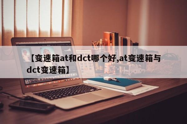 【变速箱at和dct哪个好,at变速箱与dct变速箱】