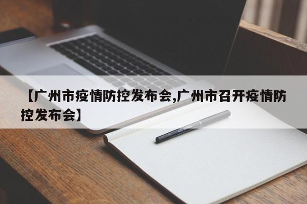 【广州市疫情防控发布会,广州市召开疫情防控发布会】