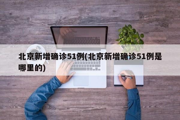 北京新增确诊51例(北京新增确诊51例是哪里的)