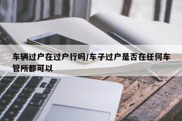 车辆过户在过户行吗/车子过户是否在任何车管所都可以