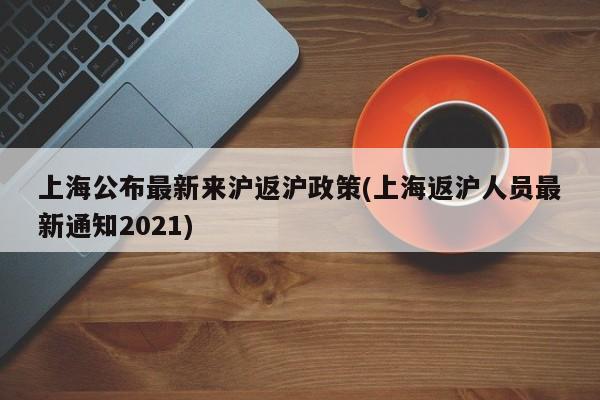 上海公布最新来沪返沪政策(上海返沪人员最新通知2021)