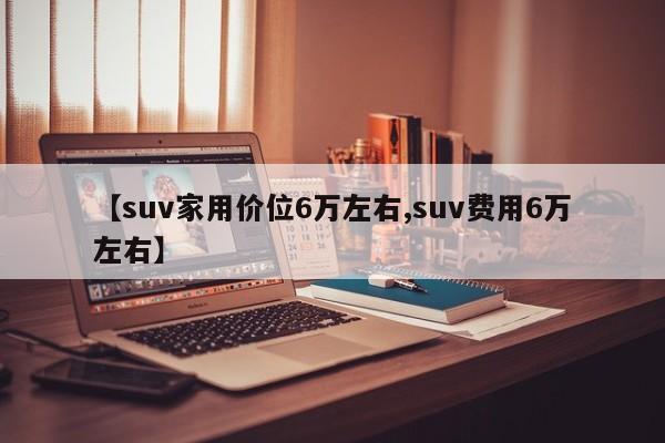【suv家用价位6万左右,suv费用6万左右】