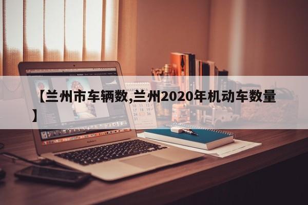 【兰州市车辆数,兰州2020年机动车数量】