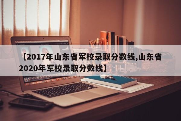【2017年山东省军校录取分数线,山东省2020年军校录取分数线】