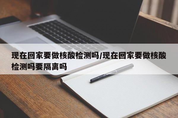 现在回家要做核酸检测吗/现在回家要做核酸检测吗要隔离吗