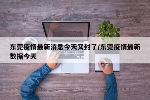 东莞疫情最新消息今天又封了/东莞疫情最新数据今天