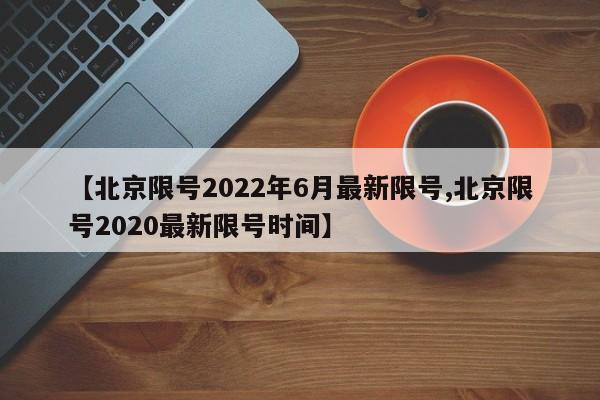 【北京限号2022年6月最新限号,北京限号2020最新限号时间】