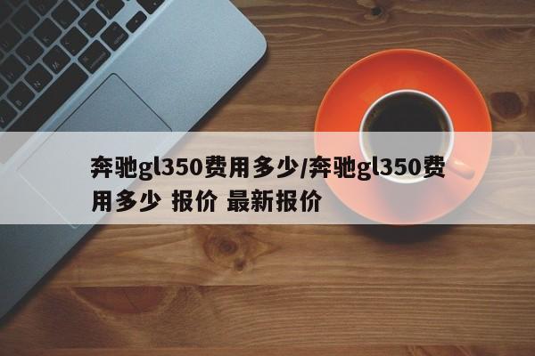 奔驰gl350费用多少/奔驰gl350费用多少 报价 最新报价