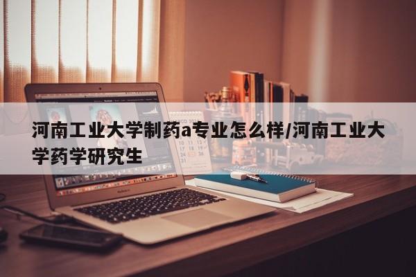 河南工业大学制药a专业怎么样/河南工业大学药学研究生