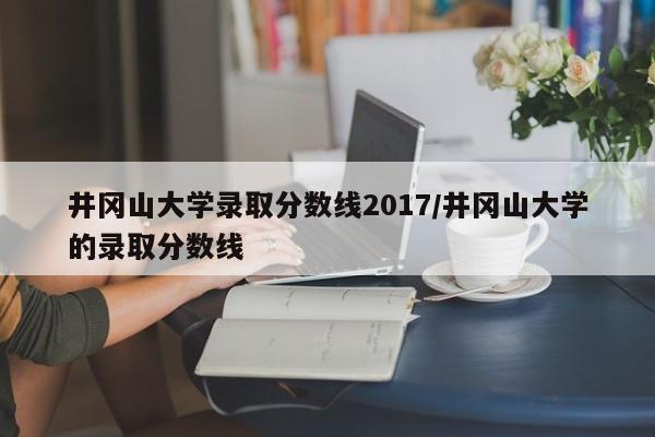 井冈山大学录取分数线2017/井冈山大学的录取分数线