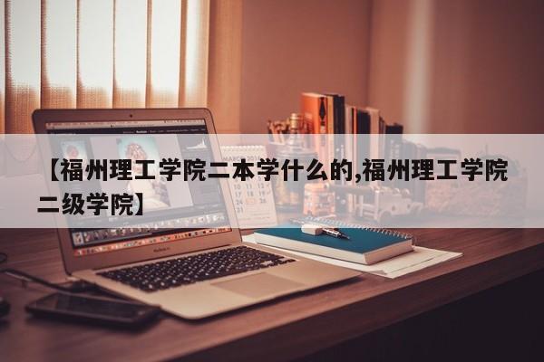 【福州理工学院二本学什么的,福州理工学院二级学院】