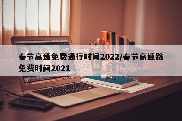 春节高速免费通行时间2022/春节高速路免费时间2021
