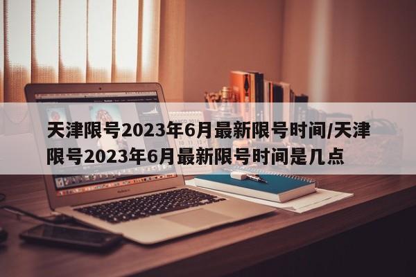 天津限号2023年6月最新限号时间/天津限号2023年6月最新限号时间是几点
