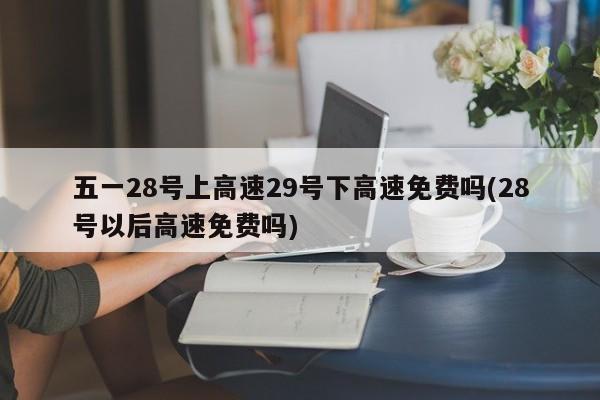五一28号上高速29号下高速免费吗(28号以后高速免费吗)