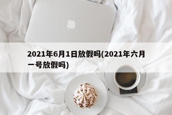 2021年6月1日放假吗(2021年六月一号放假吗)