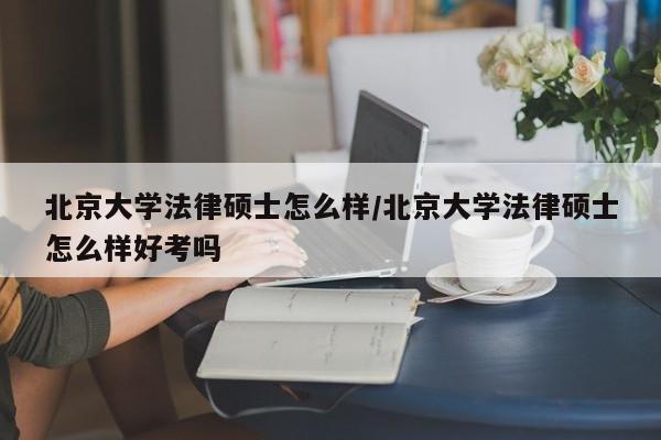 北京大学法律硕士怎么样/北京大学法律硕士怎么样好考吗