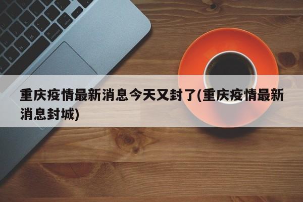 重庆疫情最新消息今天又封了(重庆疫情最新消息封城)