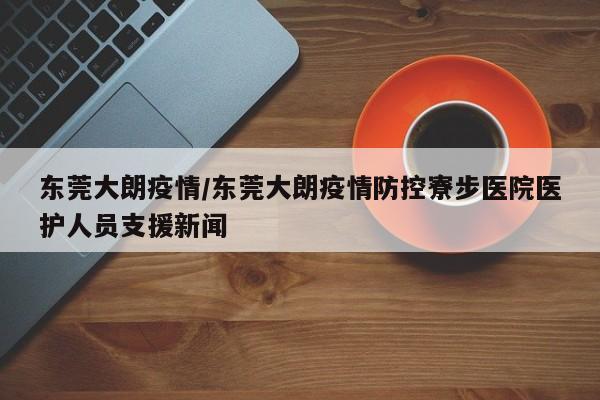 东莞大朗疫情/东莞大朗疫情防控寮步医院医护人员支援新闻