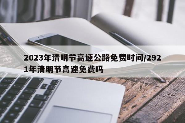 2023年清明节高速公路免费时间/2921年清明节高速免费吗