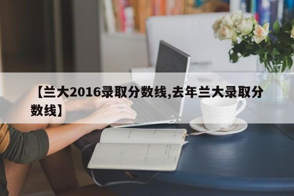 【兰大2016录取分数线,去年兰大录取分数线】