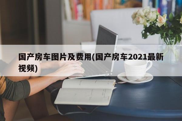 国产房车图片及费用(国产房车2021最新视频)
