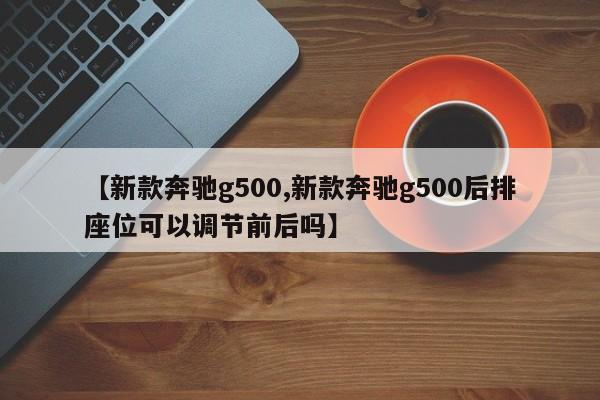 【新款奔驰g500,新款奔驰g500后排座位可以调节前后吗】
