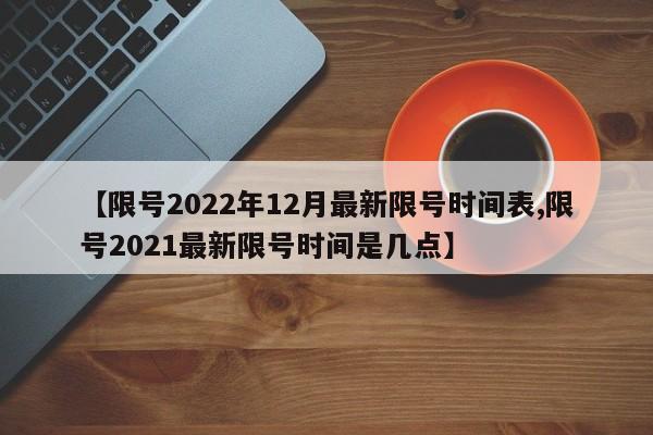 【限号2022年12月最新限号时间表,限号2021最新限号时间是几点】
