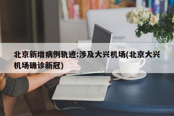 北京新增病例轨迹:涉及大兴机场(北京大兴机场确诊新冠)