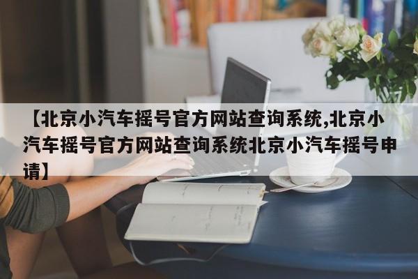 【北京小汽车摇号官方网站查询系统,北京小汽车摇号官方网站查询系统北京小汽车摇号申请】
