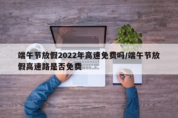 端午节放假2022年高速免费吗/端午节放假高速路是否免费