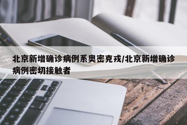 北京新增确诊病例系奥密克戎/北京新增确诊病例密切接触者