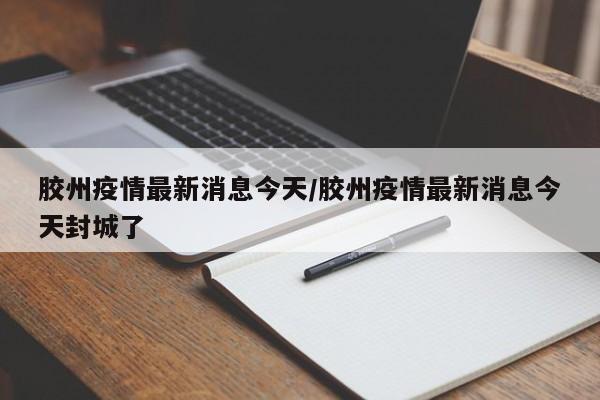 胶州疫情最新消息今天/胶州疫情最新消息今天封城了