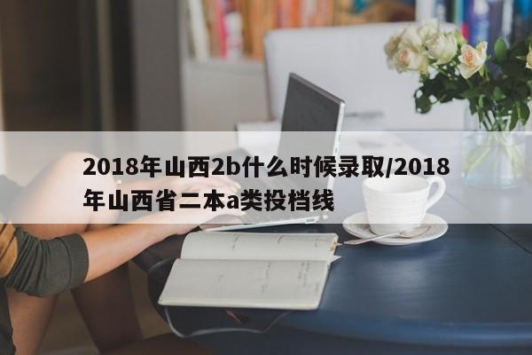 2018年山西2b什么时候录取/2018年山西省二本a类投档线